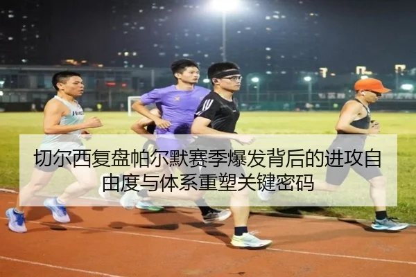 切尔西复盘帕尔默赛季爆发背后的进攻自由度与体系重塑关键密码