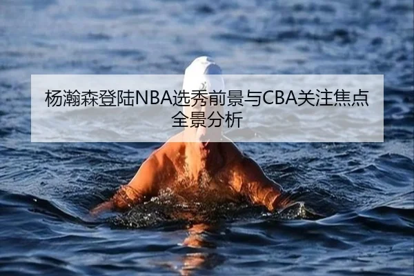 杨瀚森登陆NBA选秀前景与CBA关注焦点全景分析